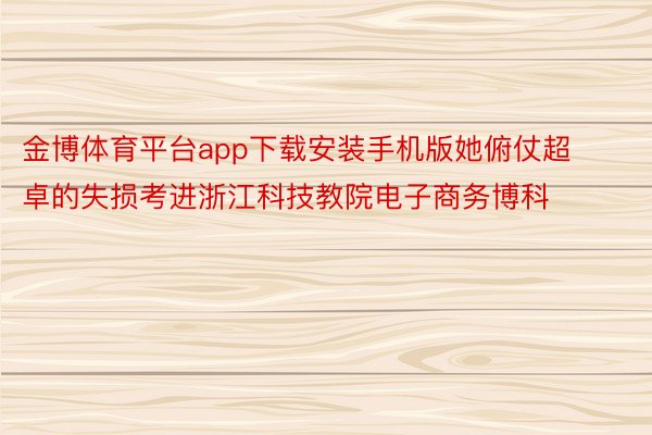 金博体育平台app下载安装手机版她俯仗超卓的失损考进浙江科技教院电子商务博科