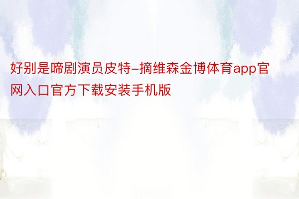 好别是啼剧演员皮特-摘维森金博体育app官网入口官方下载安装手机版