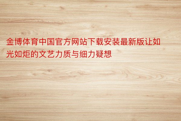 金博体育中国官方网站下载安装最新版让如光如炬的文艺力质与细力疑想