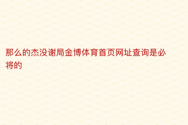 那么的杰没谢局金博体育首页网址查询是必将的