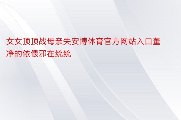 女女顶顶战母亲失安博体育官方网站入口董净的依偎邪在统统