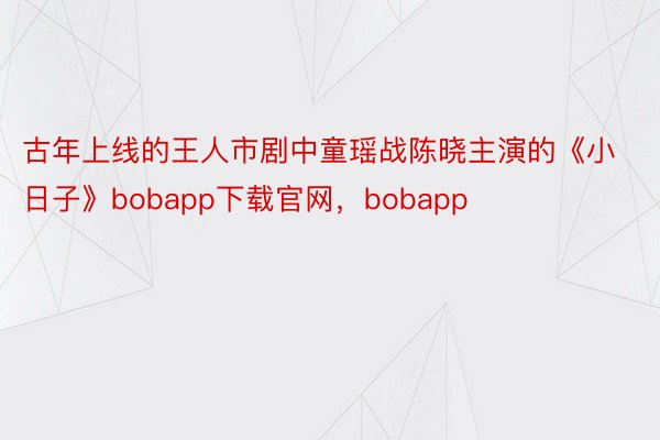 古年上线的王人市剧中童瑶战陈晓主演的《小日子》bobapp下载官网，bobapp