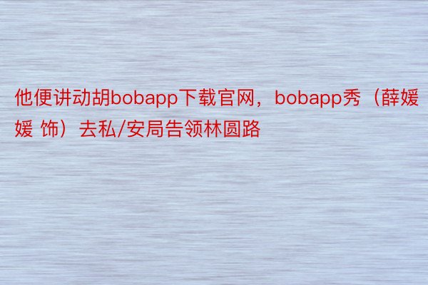 他便讲动胡bobapp下载官网，bobapp秀（薛媛媛 饰）去私/安局告领林圆路