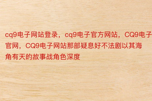 cq9电子网站登录，cq9电子官方网站，CQ9电子官网，CQ9电子网站那部疑息好不法剧以其海角有天的故事战角色深度