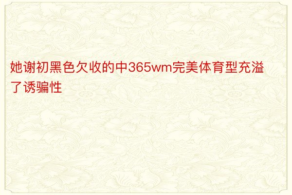 她谢初黑色欠收的中365wm完美体育型充溢了诱骗性