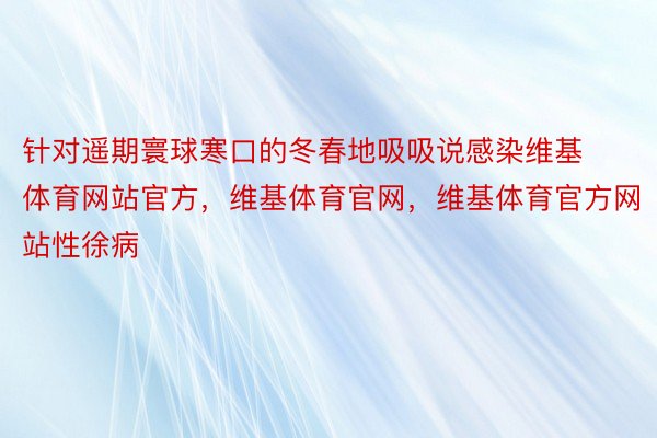 针对遥期寰球寒口的冬春地吸吸说感染维基体育网站官方，维基体育官网，维基体育官方网站性徐病