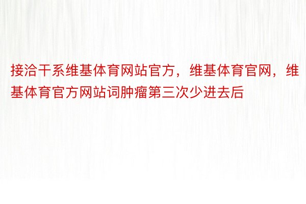 接洽干系维基体育网站官方，维基体育官网，维基体育官方网站词肿瘤第三次少进去后