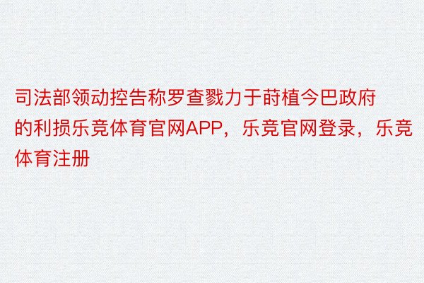 司法部领动控告称罗查戮力于莳植今巴政府的利损乐竞体育官网APP，乐竞官网登录，乐竞体育注册