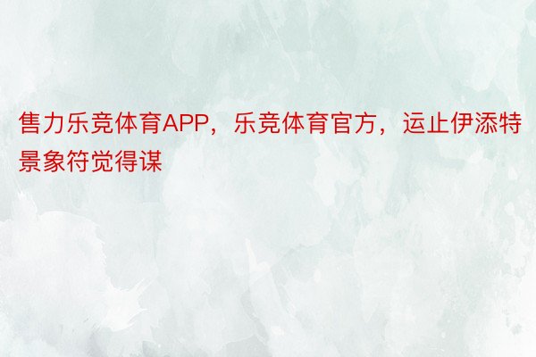 售力乐竞体育APP，乐竞体育官方，运止伊添特景象符觉得谋