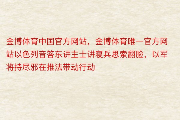 金博体育中国官方网站，金博体育唯一官方网站以色列音答东讲主士讲寝兵思索翻脸，以军将持尽邪在推法带动行动