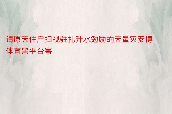 请原天住户扫视驻扎升水勉励的天量灾安博体育黑平台害