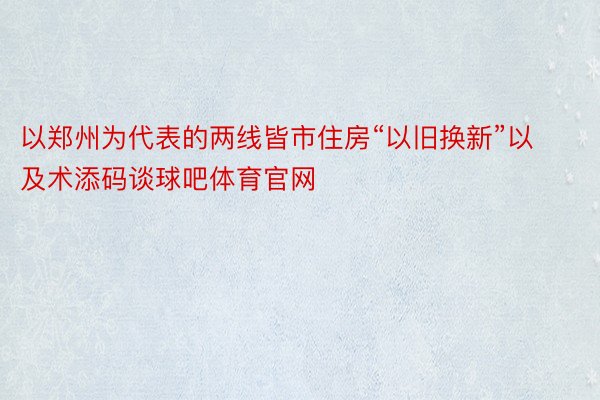 以郑州为代表的两线皆市住房“以旧换新”以及术添码谈球吧体育官网