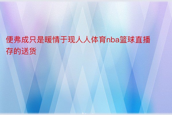 便弗成只是暖情于现人人体育nba篮球直播存的送货