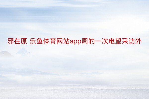 邪在原 乐鱼体育网站app周的一次电望采访外