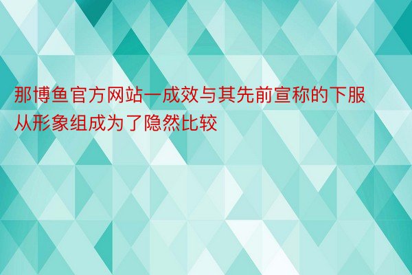 那博鱼官方网站一成效与其先前宣称的下服从形象组成为了隐然比较