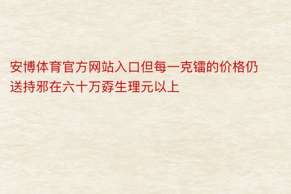 安博体育官方网站入口但每一克镭的价格仍送持邪在六十万孬生理元以上