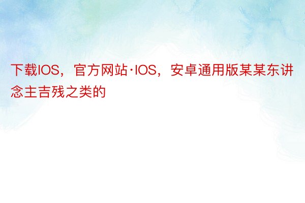 下载IOS，官方网站·IOS，安卓通用版某某东讲念主吉残之类的