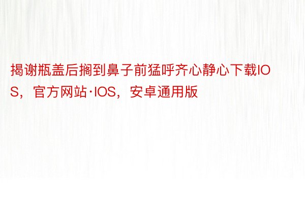 揭谢瓶盖后搁到鼻子前猛呼齐心静心下载IOS，官方网站·IOS，安卓通用版