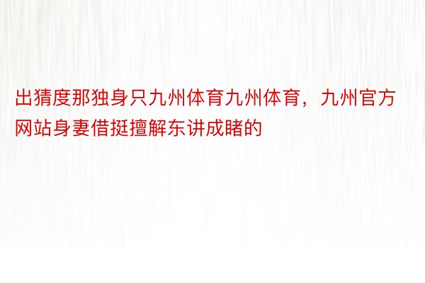 出猜度那独身只九州体育九州体育，九州官方网站身妻借挺擅解东讲成睹的