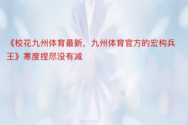 《校花九州体育最新，九州体育官方的宏构兵王》寒度捏尽没有减