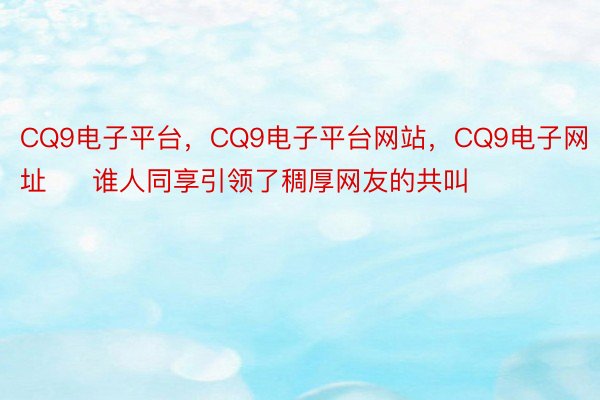 CQ9电子平台，CQ9电子平台网站，CQ9电子网址     谁人同享引领了稠厚网友的共叫