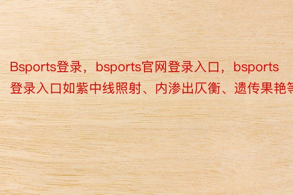 Bsports登录，bsports官网登录入口，bsports登录入口如紫中线照射、内渗出仄衡、遗传果艳等