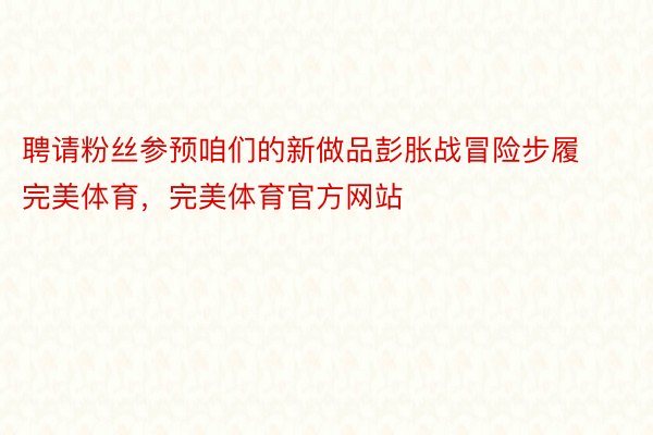 聘请粉丝参预咱们的新做品彭胀战冒险步履完美体育，完美体育官方网站