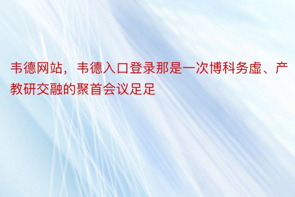 韦德网站，韦德入口登录那是一次博科务虚、产教研交融的聚首会议足足