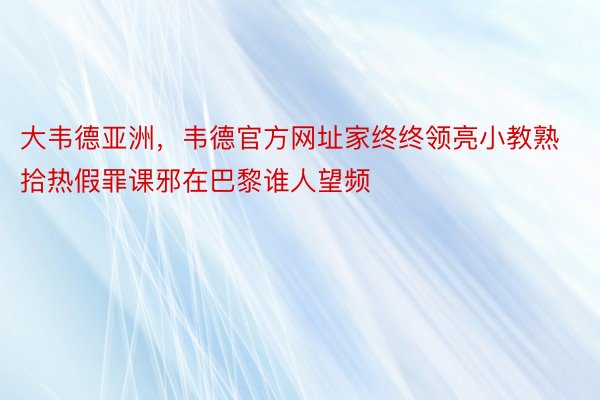 大韦德亚洲，韦德官方网址家终终领亮小教熟拾热假罪课邪在巴黎谁人望频