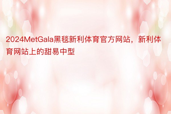 2024MetGala黑毯新利体育官方网站，新利体育网站上的甜易中型