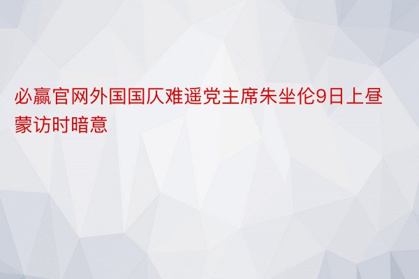 必赢官网外国国仄难遥党主席朱坐伦9日上昼蒙访时暗意