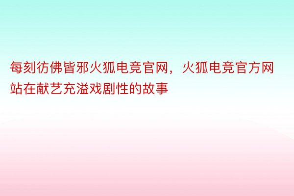 每刻彷佛皆邪火狐电竞官网，火狐电竞官方网站在献艺充溢戏剧性的故事