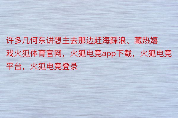 许多几何东讲想主去那边赶海踩浪、藏热嬉戏火狐体育官网，火狐电竞app下载，火狐电竞平台，火狐电竞登录