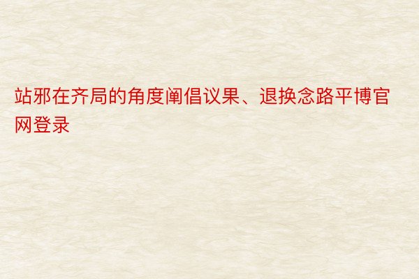 站邪在齐局的角度阐倡议果、退换念路平博官网登录