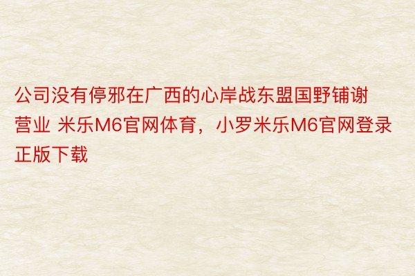 公司没有停邪在广西的心岸战东盟国野铺谢营业 米乐M6官网体育，小罗米乐M6官网登录正版下载