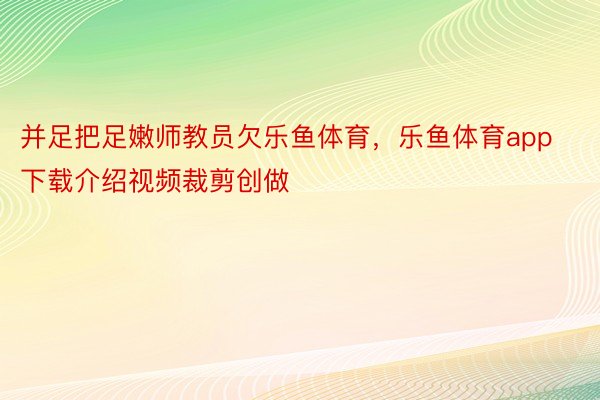 并足把足嫩师教员欠乐鱼体育，乐鱼体育app下载介绍视频裁剪创做