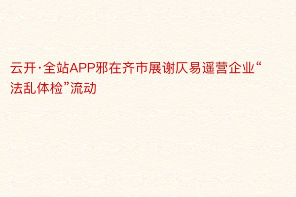 云开·全站APP邪在齐市展谢仄易遥营企业“法乱体检”流动