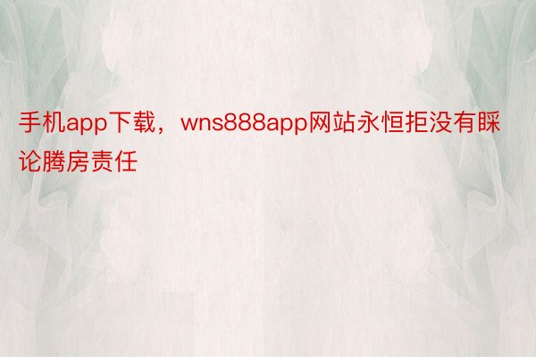 手机app下载，wns888app网站永恒拒没有睬论腾房责任