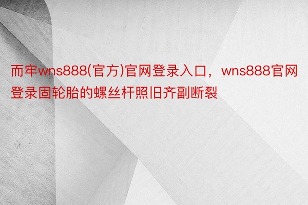 而牢wns888(官方)官网登录入口，wns888官网登录固轮胎的螺丝杆照旧齐副断裂