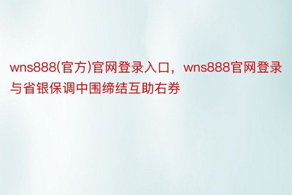 wns888(官方)官网登录入口，wns888官网登录与省银保调中围缔结互助右券