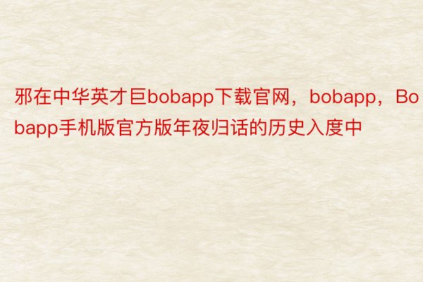 邪在中华英才巨bobapp下载官网，bobapp，Bobapp手机版官方版年夜归话的历史入度中