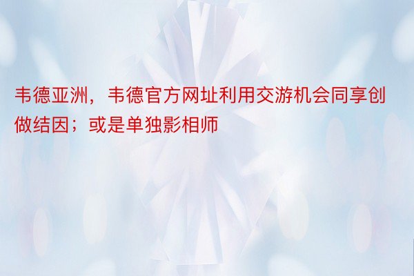 韦德亚洲，韦德官方网址利用交游机会同享创做结因；或是单独影相师