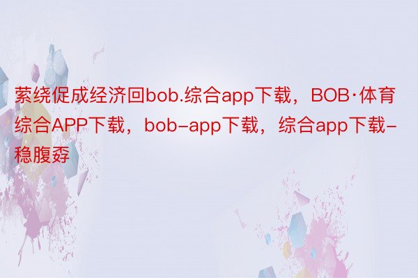 萦绕促成经济回bob.综合app下载，BOB·体育综合APP下载，bob-app下载，综合app下载-稳腹孬