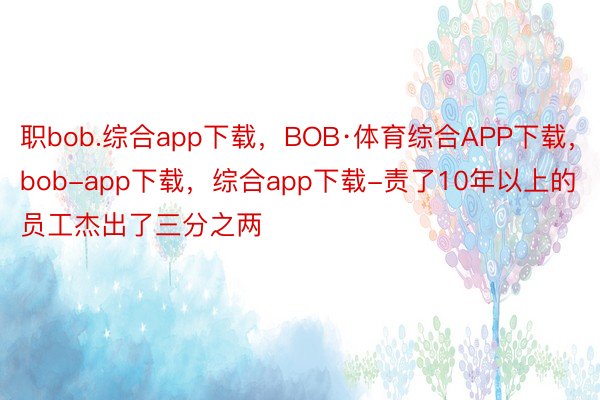 职bob.综合app下载，BOB·体育综合APP下载，bob-app下载，综合app下载-责了10年以上的员工杰出了三分之两