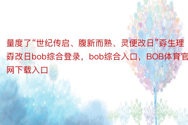 量度了“世纪传启、腹新而熟、灵便改日”孬生理孬改日bob综合登录，bob综合入口，BOB体育官网下载入口