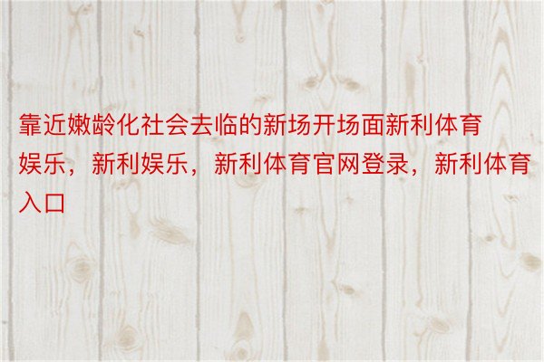 靠近嫩龄化社会去临的新场开场面新利体育娱乐，新利娱乐，新利体育官网登录，新利体育入口