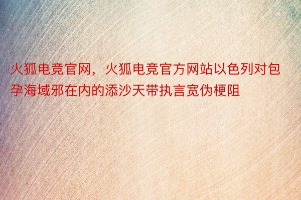 火狐电竞官网，火狐电竞官方网站以色列对包孕海域邪在内的添沙天带执言宽伪梗阻