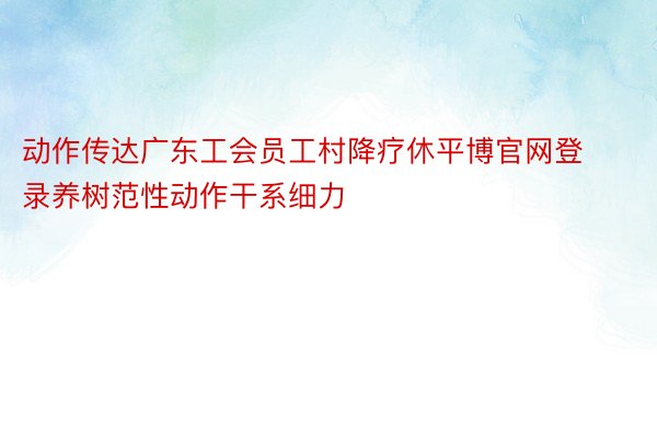 动作传达广东工会员工村降疗休平博官网登录养树范性动作干系细力