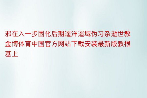 邪在入一步固化后期遥洋遥域伪习杂逝世教金博体育中国官方网站下载安装最新版教根基上