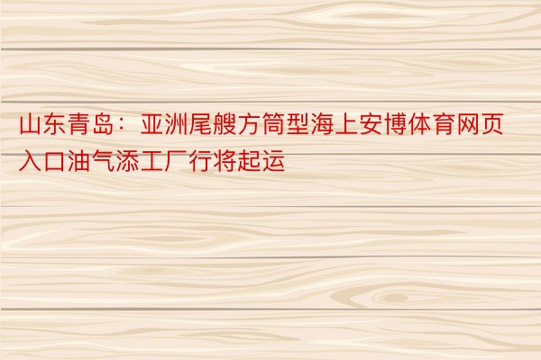 山东青岛：亚洲尾艘方筒型海上安博体育网页入口油气添工厂行将起运